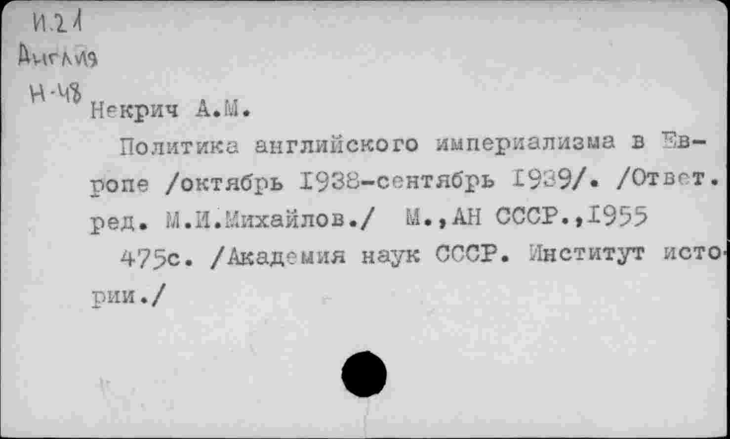 ﻿И.2. Л
АиГМЭ
4'4*	л и
Некрич А.Ы.
Политика английского империализма в Европе /октябрь 1938-сентябрь 1939/. /Ответ, ред. М.И.Михайлов./ М.»АН СССР.»1955
475с. /Академия наук СССР. Институт исто рии . /